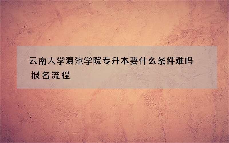 云南大学滇池学院专升本要什么条件难吗 报名流程